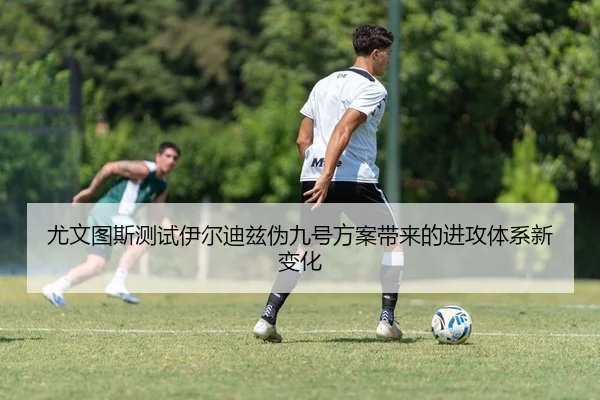 尤文图斯测试伊尔迪兹伪九号方案带来的进攻体系新变化